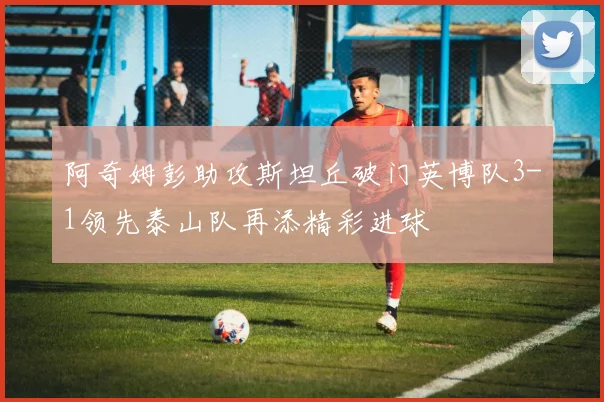 阿奇姆彭助攻斯坦丘破门英博队3-1领先泰山队再添精彩进球