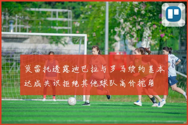 莫雷托透露迪巴拉与罗马续约基本达成共识拒绝其他球队高价挖角