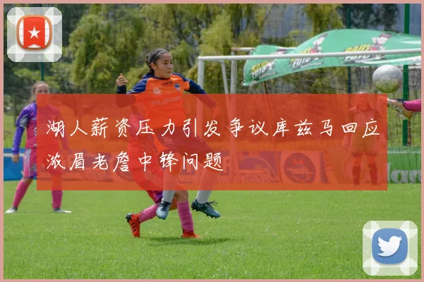 湖人薪资压力引发争议库兹马回应浓眉老詹中锋问题