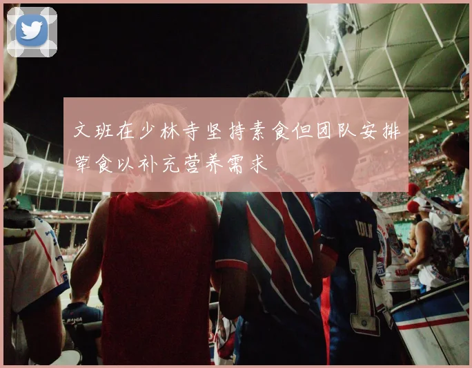 文班在少林寺坚持素食但团队安排荤食以补充营养需求