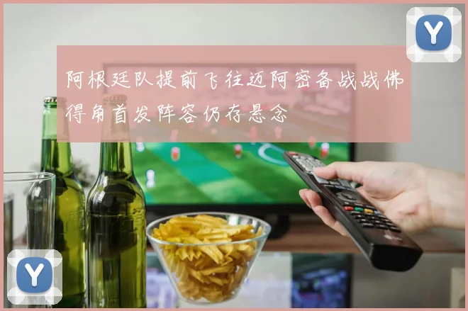阿根廷队提前飞往迈阿密备战战佛得角首发阵容仍存悬念