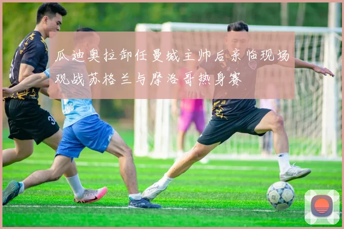 瓜迪奥拉卸任曼城主帅后亲临现场观战苏格兰与摩洛哥热身赛