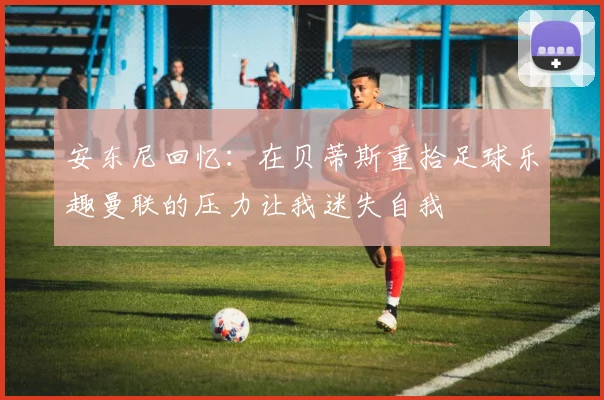 安东尼回忆：在贝蒂斯重拾足球乐趣曼联的压力让我迷失自我