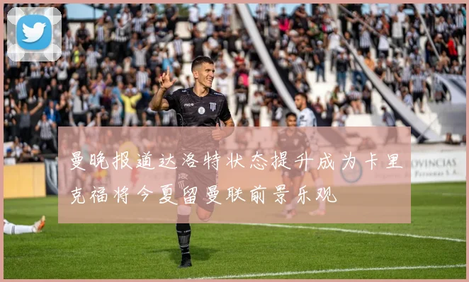 曼晚报道达洛特状态提升成为卡里克福将今夏留曼联前景乐观
