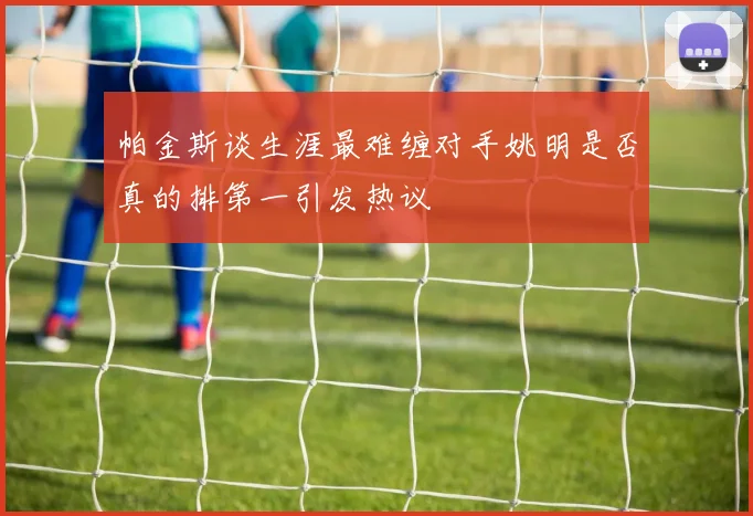帕金斯谈生涯最难缠对手姚明是否真的排第一引发热议