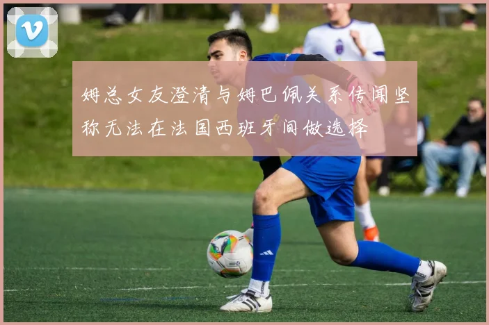姆总女友澄清与姆巴佩关系传闻坚称无法在法国西班牙间做选择