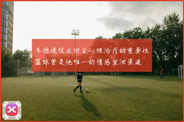 韦德退役后坦言心理治疗的重要性篮球曾是他唯一的情感宣泄渠道