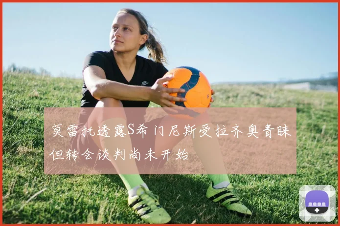 莫雷托透露S希门尼斯受拉齐奥青睐但转会谈判尚未开始