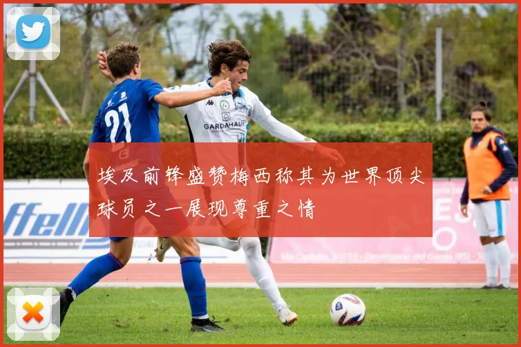埃及前锋盛赞梅西称其为世界顶尖球员之一展现尊重之情