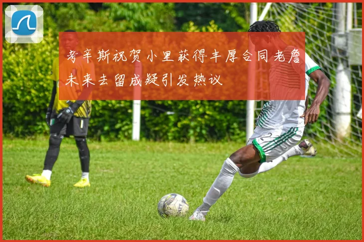 考辛斯祝贺小里获得丰厚合同老詹未来去留成疑引发热议