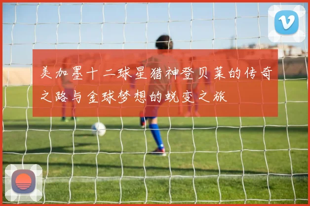 美加墨十二球星猎神登贝莱的传奇之路与金球梦想的蜕变之旅