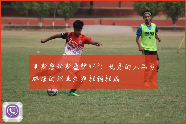 里斯詹姆斯盛赞AZP：优秀的人品与辉煌的职业生涯相辅相成