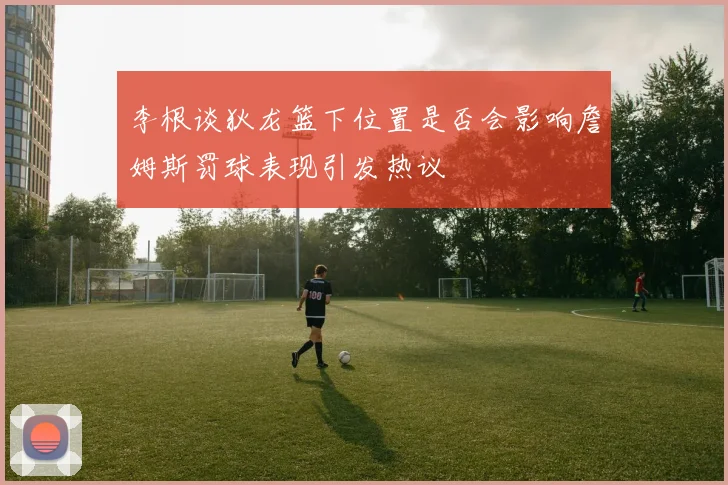 李根谈狄龙篮下位置是否会影响詹姆斯罚球表现引发热议