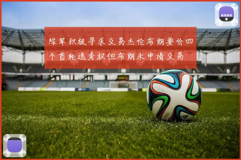 绿军积极寻求交易杰伦布朗要价四个首轮选秀权但布朗未申请交易