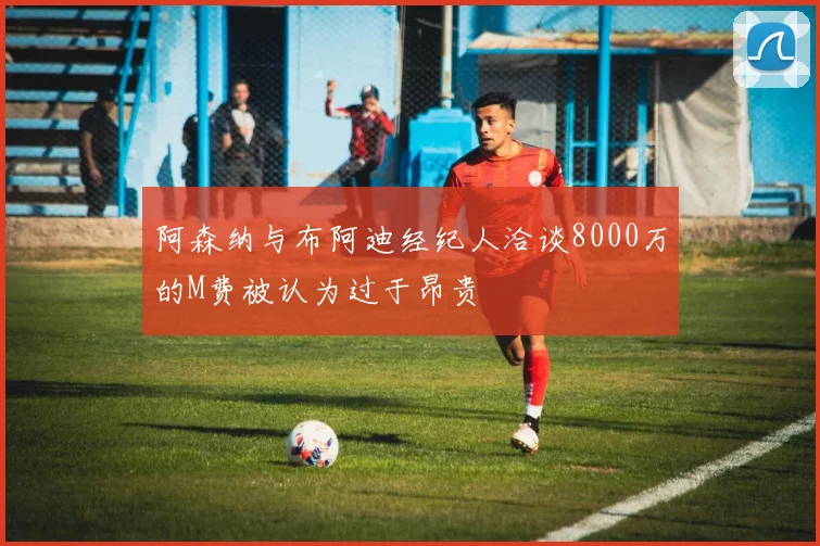 阿森纳与布阿迪经纪人洽谈8000万的M费被认为过于昂贵