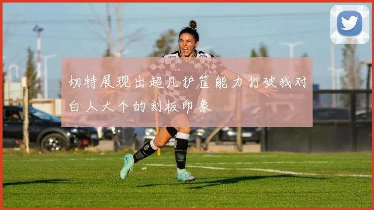 切特展现出超凡护筐能力打破我对白人大个的刻板印象
