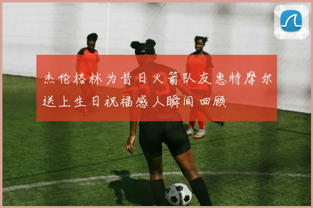 杰伦格林为昔日火箭队友惠特摩尔送上生日祝福感人瞬间回顾