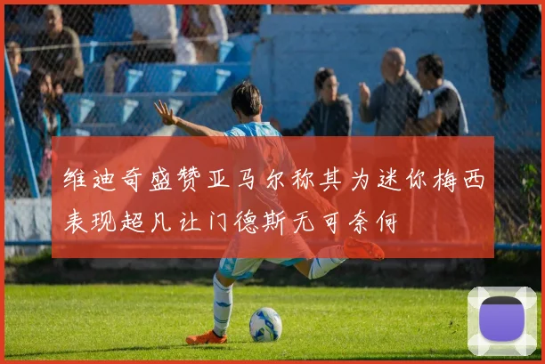 维迪奇盛赞亚马尔称其为迷你梅西表现超凡让门德斯无可奈何