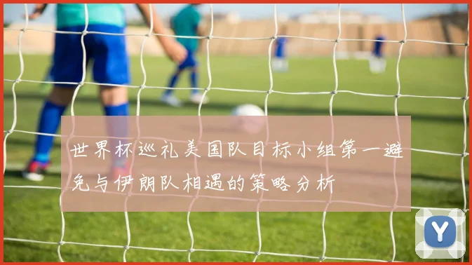 世界杯巡礼美国队目标小组第一避免与伊朗队相遇的策略分析