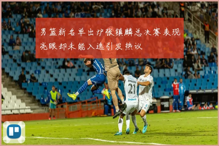 男篮新名单出炉张镇麟总决赛表现亮眼却未能入选引发热议