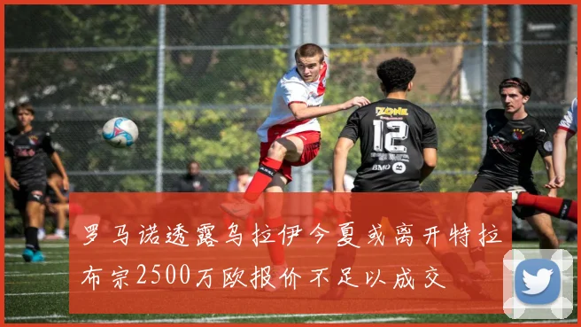 罗马诺透露乌拉伊今夏或离开特拉布宗2500万欧报价不足以成交