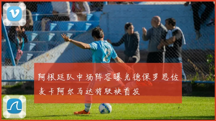 阿根廷队中场阵容曝光德保罗恩佐麦卡阿尔马达将联袂首发