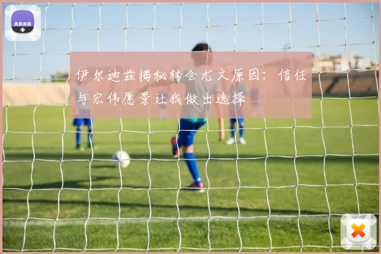 伊尔迪兹揭秘转会尤文原因：信任与宏伟愿景让我做出选择