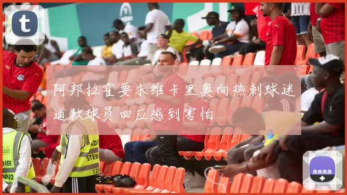 阿邦拉霍要求维卡里奥向热刺球迷道歉球员回应感到害怕
