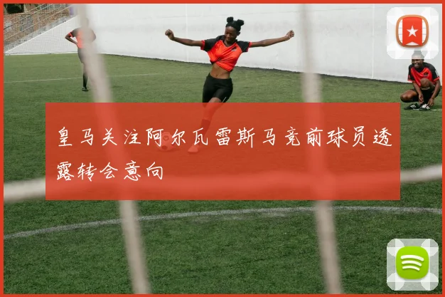 皇马关注阿尔瓦雷斯马竞前球员透露转会意向